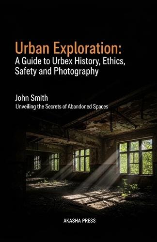 Urban Exploration: A Guide to Urbex History, Ethics, Safety, and Photography: Unveiling the Secrets of Abandoned Spaces