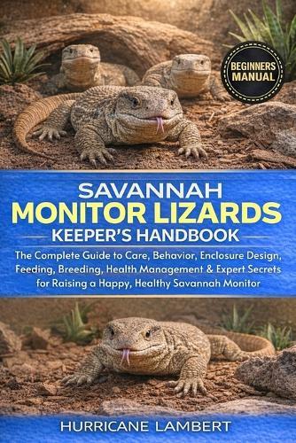 Savannah Monitor Lizards Keeper's Handbook: The Complete Guide to Care, Behavior, Enclosure Design, Feeding, Breeding, Health Management & Expert Secrets for Raising a Happy, Healthy Savannah Monitor