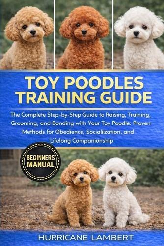 Toy Poodles Training Guide: The Complete Step-by-Step Guide to Raising, Training, Grooming, and Bonding with Your Toy Poodle: Proven Methods for Obedience, Socialization, and Lifelong Companionship