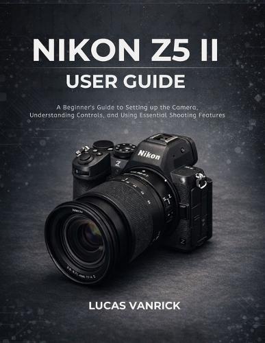 Nikon Z5 II User Guide: A Beginner's Guide to Setting up the Camera, Understanding Controls, and Using Essential Shooting Features