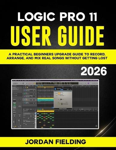 Logic Pro 11 User Guide: A Practical Beginners Upgrade Guide to Record, Arrange, and Mix Real Songs Without Getting Lost