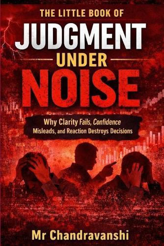 The Little Book Of Judgment Under Noise: Why Clarity Fails, Confidence Misleads, and Reaction Destroys Decisions