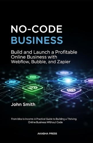 No-Code Business: Build and Launch a Profitable Online Business with Webflow, Bubble, and Zapier: From Idea to Income: A Practical Guide to Building a Thriving Online Business Without Code