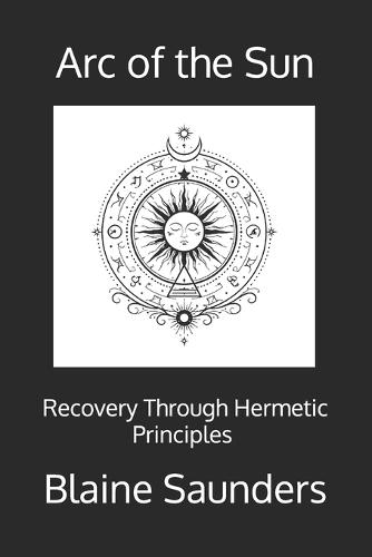 Arc of the Sun: Recovery Through the Hermetic Principles A Ceremonial Path of Awareness, Agency, and Return