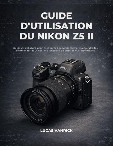 Guide d'Utilisation Du Nikon Z5 II: Guide du débutant pour configurer l'appareil photo, comprendre les commandes et utiliser les fonctions de prise de vue essentielles
