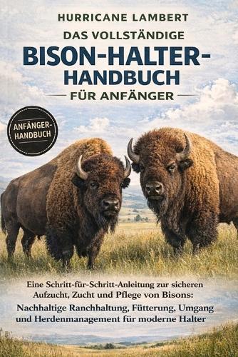 Das Vollständige Bison-Halter-Handbuch Für Anfänger: Eine Schritt-für-Schritt-Anleitung zur sicheren Aufzucht, Zucht und Pflege von Bisons: Nachhaltige Ranchhaltung, Fütterung, Umgang und Herdenmanagement für moderne Halter