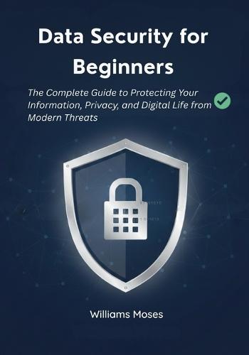 Data Security for Beginners: The Complete Guide to Protecting Your Information, Privacy, and Digital Life from Modern Threats