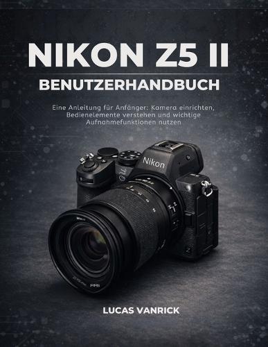 Nikon Z5 II Benutzerhandbuch: Eine Anleitung für Anfänger: Kamera einrichten, Bedienelemente verstehen und wichtige Aufnahmefunktionen nutzen