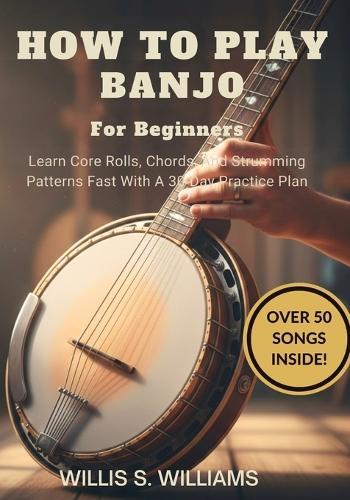 How To Play Banjo For Beginners: Learn Core Rolls, Chords, And Strumming Patterns Fast With A 30-Day Practice Plan