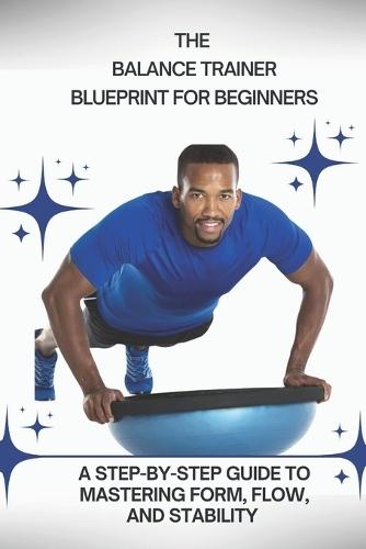 The Balance Trainer Blueprint for Beginners: A Step-by-Step Guide to Mastering Form, Flow, and Stability