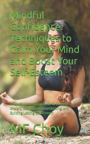 Mindful Confidence: Techniques to Calm Your Mind and Boost Your Self-Esteem: A Mindfulness-Based Guide to Calming Anxiety, Overcoming Overthinking, and Building Lasting Self-Esteem