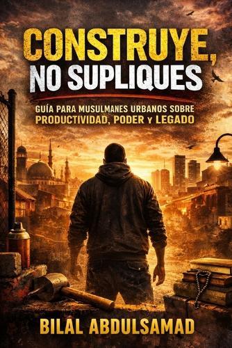 Construye, No Supliques: Guía para Musulmanes Urbanos sobre Productividad, Poder y Legado