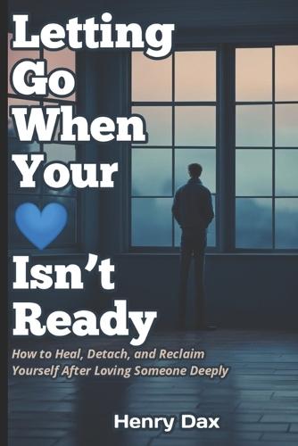Letting Go When Your Heart Isn't Ready: How to Heal, Detach, and Reclaim Yourself After Loving Someone Deeply