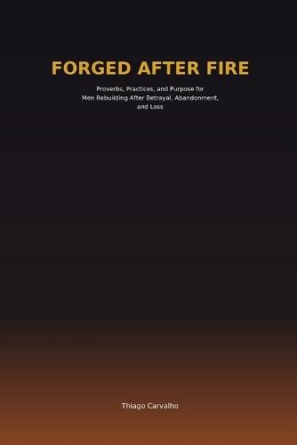 Forged After Fire: Proverbs, Practices, and Purpose for Men Rebuilding After Betrayal, Abandonment, and Loss