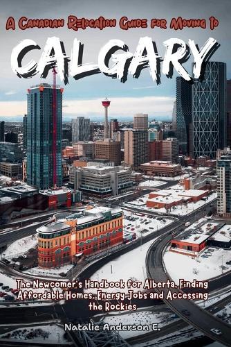 A Canadian Relocation Guide for Moving to Calgary: The Newcomer's Handbook for Alberta, Finding Affordable Homes, Energy Jobs and Accessing the Rockies.