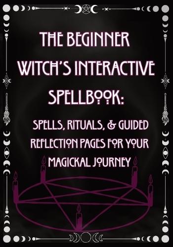 The Beginner Witch's Interactive Spellbook: Spells, Rituals, & Guided Reflection Pages for Your Magickal Journey