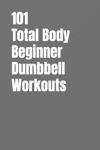 101 Total Body Beginner Dumbbell Workouts: Simple 20-30 Minute Workouts to Build Strength and Burn Fat