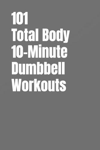 101 Total Body 10-Minute Dumbbell Workouts: Fast, Simple Strength Training for Busy Schedules