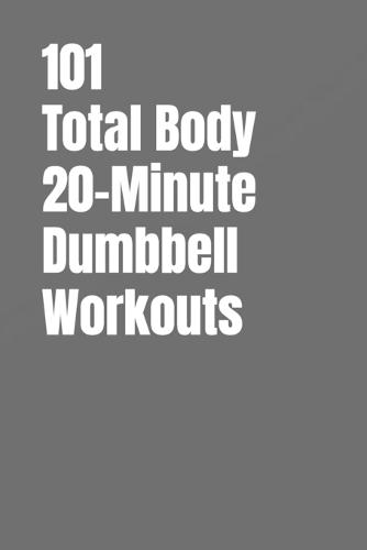101 Total Body 20-Minute Dumbbell Workouts: No-Nonsense Dumbbell Workouts to Get Stronger Without Wasting Time