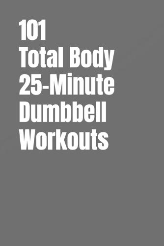 101 Total Body 25-Minute Dumbbell Workouts: No-Nonsense Dumbbell Workouts to Get Stronger Without Wasting Time