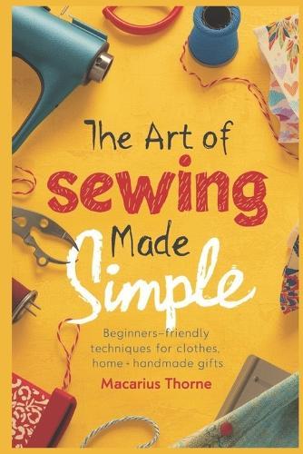 The Art of Sewing Made Simple: Beginner-Friendly Techniques for Clothes, Home & Handmade Gifts