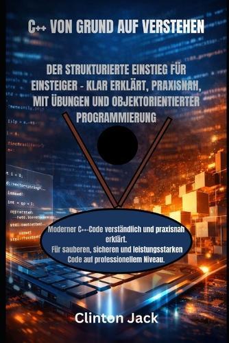 C++ Von Grund Auf Verstehen: Der Strukturierte Einstieg Für Einsteiger - Klar Erklärt, Praxisnah, Mit Übungen Und Objektorientierter Programmierung