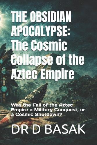 The Obsidian Apocalypse: The Cosmic Collapse of the Aztec Empire : Was the Fall of the Aztec Empire a Military Conquest, or a Cosmic Shutdown?