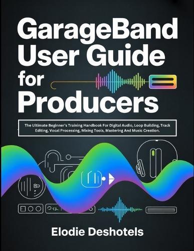 GarageBand User Guide for Producers: The Ultimate Beginner's Training Handbook For Digital Audio, Loop Building, Track Editing, Vocal Processing, Mixing Tools, Mastering And Music Creation.