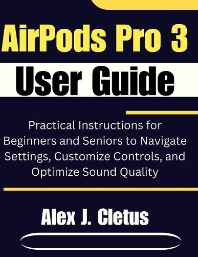 AirPods Pro 3 User Guide: Practical Instructions for Beginners and Seniors to Navigate Settings, Customize Controls, and Optimize Sound Quality