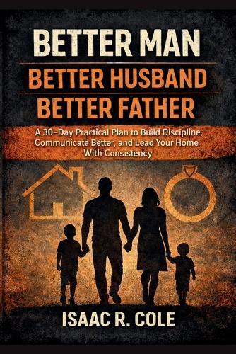 Better Man, Better Husband, Better Father: A 30-Day Practical Plan to Build Discipline, Communicate Better, and Lead Your Home With Consistency