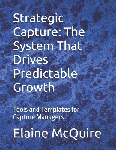 Strategic Capture: The System That Drives Predictable Growth: Tools and Templates for Capture Managers