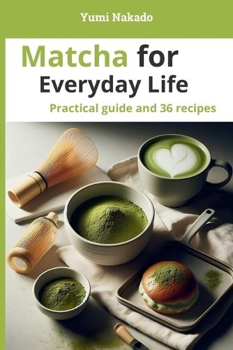 Matcha for Everyday Life: A Practical Guide to Understanding, Preparing, and Cooking Matcha, with 36 Essential Recipes