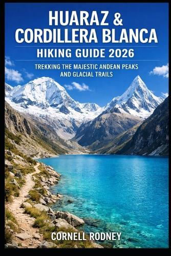 Huaraz & Cordillera Blanca Hiking Guide 2026: Trekking the Majestic Andean Peaks and Glacial Trails