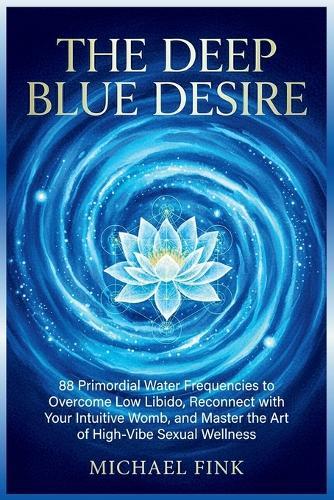The Deep Blue Desire: 88 Primordial Water Frequencies to Overcome Low Libido, Reconnect with Your Intuitive Womb, and Master the Art of High-Vibe Sexual Wellness