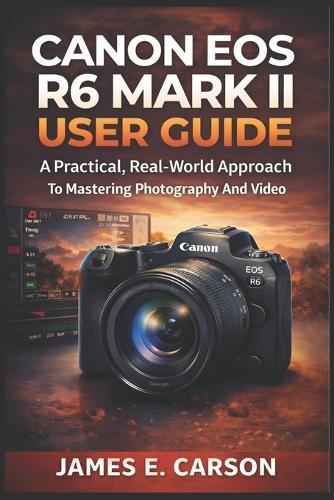 Canon EOS R6 Mark II User Guide: A Practical, Real-World Approach To Mastering Photography And Video