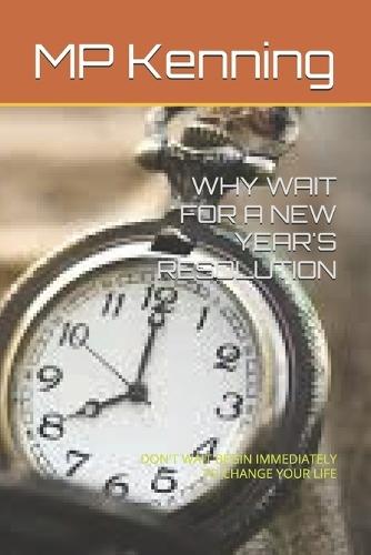 Why Wait for a New Year's Resolution: Don't Wait Begin Immediately to Change Your Life
