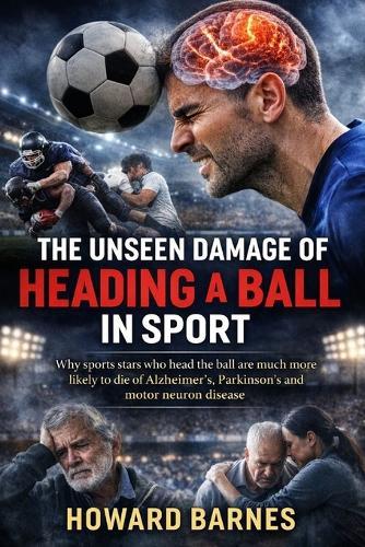 The Unseen Damage of Heading a Ball in Sport: Why sports stars who head the ball are much more likely to die of Alzheimer's, Parkinson's and motor neuron disease