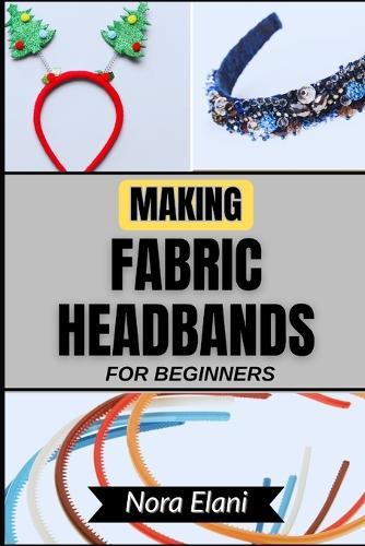 Making Fabric Headbands for Beginners: Unlock Your Creativity And Master Stunning Handmade Accessories With Step-By-Step Guidance, Expert Tips, And Effortless Techniques For Stylish, Personalized Designs