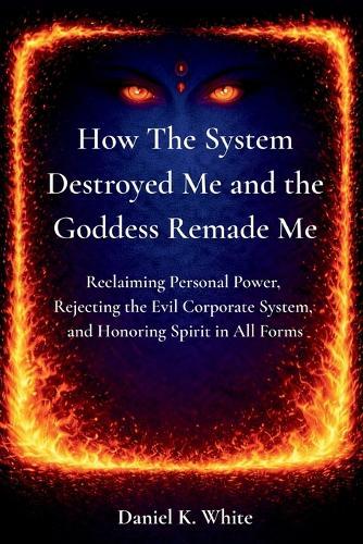 How The System Destroyed Me and the Goddess Remade Me: Reclaiming Personal Power, Rejecting the Evil Corporate System, and Honoring Spirit in All Forms