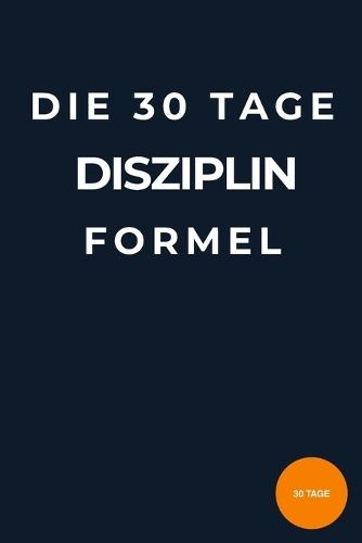 Die 30-Tage-Disziplin-Formel: Wie du mit kleinen täglichen Gewohnheiten Fokus, Selbstkontrolle und Erfolg aufbaust - ohne Motivationstricks