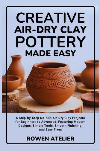 Creative Air-Dry Clay Pottery Made Easy: 6 Step-by-Step No-Kiln Air-Dry Clay Projects for Beginners to Advanced, Featuring Modern Designs, Simple Tools, Smooth Finishing, and Easy Fixes