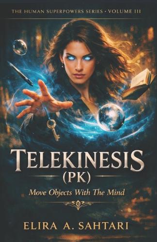 TELEKINESIS (PK) Move Objects With The Mind, Volume III: A Structured, Physical Guide To One of The Most Misunderstood Human Abilities