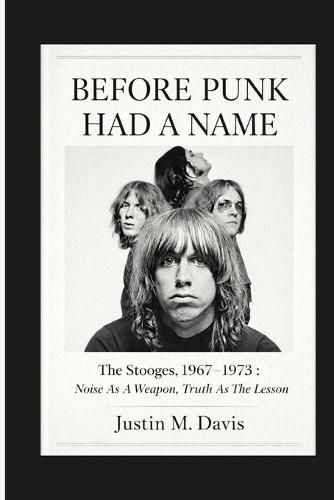 Before Punk Had a Name: The Stooges, 1967-1973: Noise as a Weapon, Truth as the Lesson