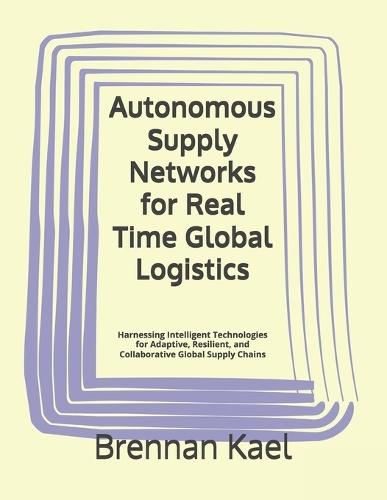 Autonomous Supply Networks for Real Time Global Logistics: Harnessing Intelligent Technologies for Adaptive, Resilient, and Collaborative Global Supply Chains