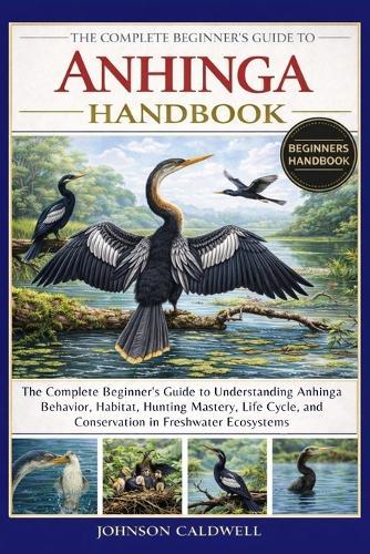 The Complete Beginners Guide to Anhinga Handbook: The Complete Beginner's Guide to Understanding Anhinga Behavior, Habitat, Hunting Mastery, Life Cycle, and Conservation in Freshwater Ecosystems