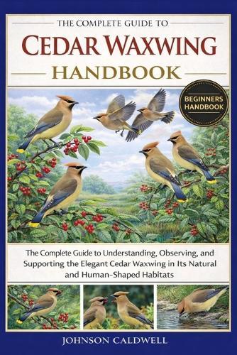The Complete Guide to Cedar Waxwing Handbook: The Complete Guide to Understanding, Observing, and Supporting the Elegant Cedar Waxwing in Its Natural and Human-Shaped Habitats