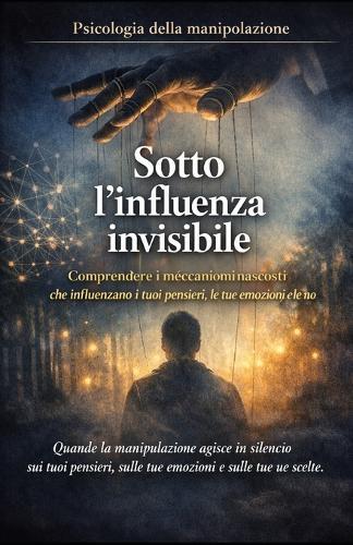 Sotto l'influenza invisibile_Psicologia della manipolazione: Comprendere i meccanismi nascosti che influenzano i tuoi pensieri, le tue emozioni e le tue scelte