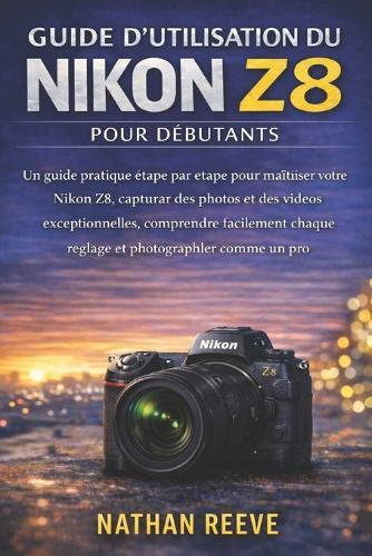 Guide d'Utilisation Du Nikon Z8 Pour Débutants: Un guide pratique étape par étape pour maîtriser votre Nikon Z8, capturer des photos et des vidéos exceptionnelles, comprendre facilement chaque réglage et photographier comme un pro