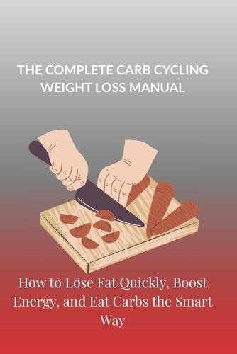 The Complete Carb Cycling Weight Loss Manual: How to Lose Fat Quickly, Boost Energy, and Eat Carbs the Smart Way