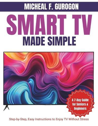 Smart TV Made Simple: A 7-Day Guide for Seniors & Beginners: Step-by-Step, Easy Instructions to Enjoy TV Without Stress